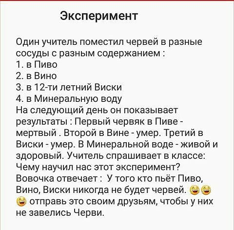 Эксперимент Один учитель поместил червей в разные сосуды разным содержанием 1 в Пиво 2 в Вино 3 в 12 летний Виски 4 в Минеральную воду На следующий день он показывает результаты Первый червяк в Пиве мертвый Второй в Вине умер Третий в Виски умер В Минеральной воде живой и здоровый Учитель спрашивает в классе Чему научил нас этот эксперимент Вовочка отвечает У того кто пьёт Пиво Вино Виски никогда 