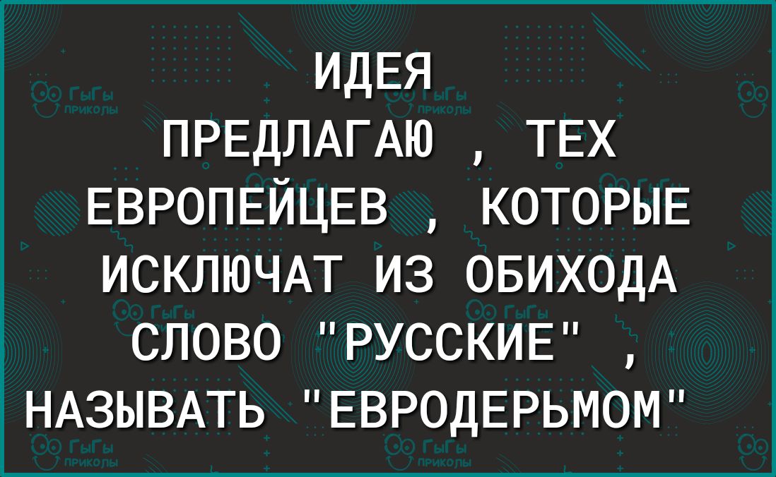 ИДЕЯ ПРЕДЛАГАЮ ТЕХ ЕВРОПЕЙЦЕВ КОТОРЫЕ ИСКЛЮЧАТ из ОБИХОДА _ слово РУССКИЕ НАЗЫВАТЬ ЕВРОДЕРЬМОМ