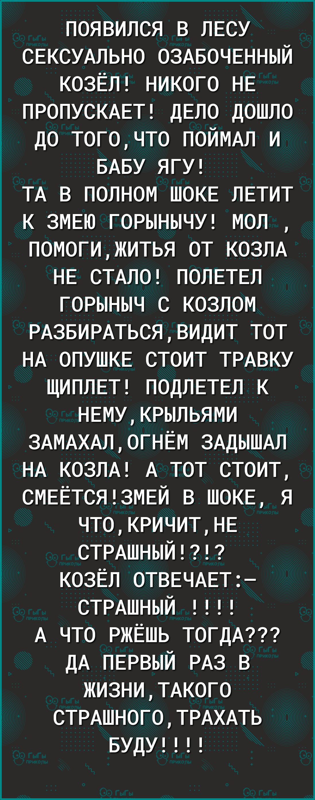 появился в ЛЕСУ СЕКСУАЛЬНО ОЗАБОЧЕННЫЙ КОЗЁЛ никого НЕ ПРОПУСКАЕТ дЕло дошло до тогочто ПОЙМАЛ и БАБУ ЯГУ ТА в полном ШОКЕ ЛЕТИТ к ЗМЕЮ ГОРЫНЫЧУ мол помогижитья от КОЗЛА НЕ СТАЛО ПОЛЕТЕЛ горыныч с козлом РАЗБИРАТЬСЯВИДИТ тот НА ОПУШКЕ стоит ТРАВКУ ЩИПЛЕТ ПОДЛЕТЕЛ к НЕМУКРЫЛЬЯМИ 3АМАХАЛОГНЁМ ЗАДЫШАЛ НА КОЗЛА А тот стоит СМЕЁТСЯ3МЕЙ в ШОКЕ я ЧТ0КРИЧИТНЕ СТРАШНЫЙ козЁл ОТВЕЧАЕТ СТРАШНЫЙ А что РЖЁШЬ Т