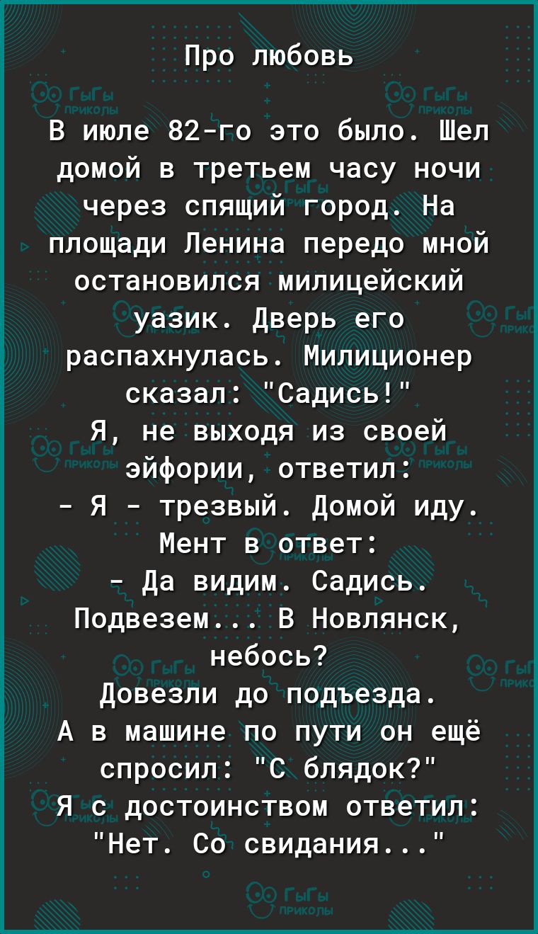 Про любовь В июле 82го это было Шел домой в третьем часу ночи через спящий город На площади Ленина передо мной остановился милицейский уазик Дверь его распахнулась Милиционер сказал Садись Я не выходя из своей эйфории ответил Я трезвый Домой иду Мент в ответ Да видим Садись Подвезем В Новлянск небось Довезли до подъезда А в машине по пути он ещё спросил С блядок Я с достоинством ответил Нет Со сви