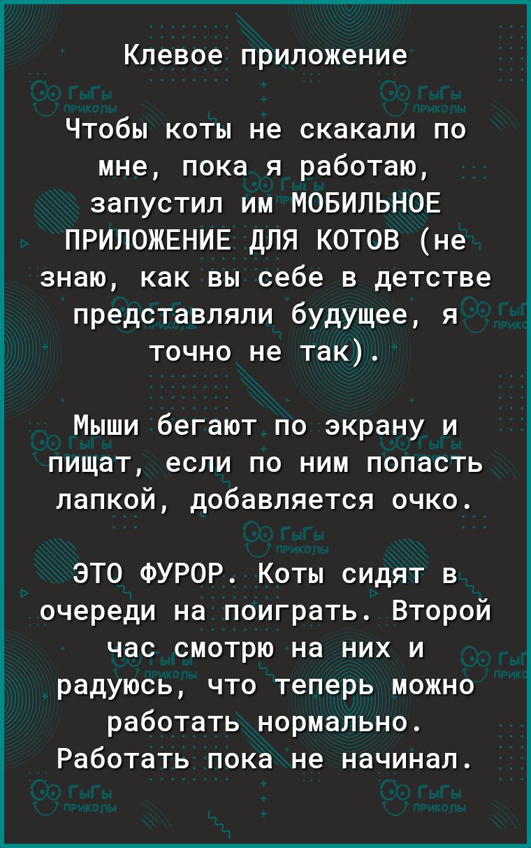клевое приложение Чтобы коты не скакали по мне пока я работаю запустил им МОБИЛЬНОЕ ПРИЛОЖЕНИЕ ДЛЯ КОТОВ не знаю как вы себе в детстве представляли будущее я точно не так Мыши бегают по экрану и пищат если по ним попасть папкой добавляется очко ЭТО ФУРОР Коты сидят в очереди на поиграть Второй час смотрю на них и радуюсь что теперь можно работать нормально Работать пока не начинал