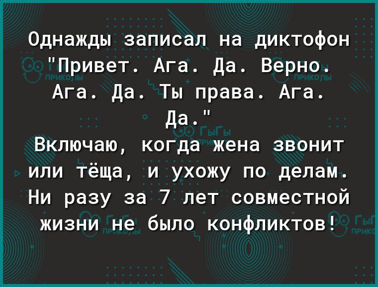 Однажды записал на диктофон Привет Ага Да Верно Ага Да Ты права Ага Да Включаю когда жена звонит или тёща и ухожу по делам Ни разу за 7 лет совместной жизни не было конфликтов