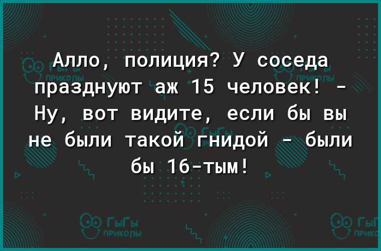 Алло полиция У соседа празднуют аж 15 человек Ну вот видите если бы вы не были такой гнидой были бы 16тым