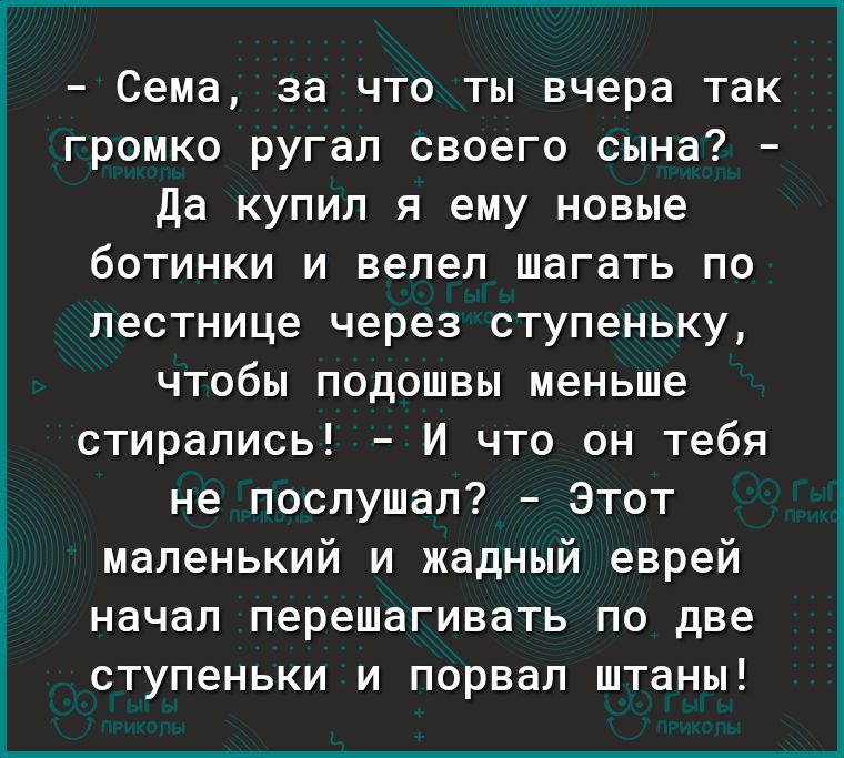 Сема за что ты вчера так громко ругал своего сына да купил я ему новые ботинки и велел шагать по лестнице через ступеньку чтобы подошвы меньше стирались И что он тебя не послушал Этот маленький и жадный еврей начал перешагивать по две ступеньки и порвал штаны