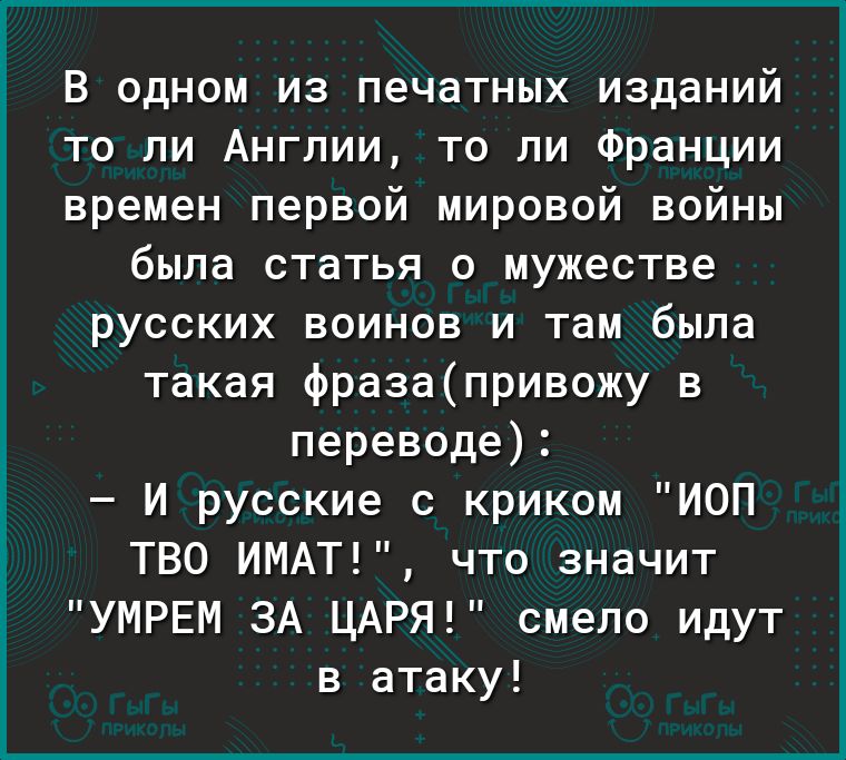 В одном из печатных изданий то ли Англии то ли Франции времен первой мировой войны была статья о мужестве русских воинов и там была такая фразапривожу в переводе И русские с криком ИОП ТВО ИМАТ что значит УМРЕМ ЗА ЦАРЯ смело идут в атаку