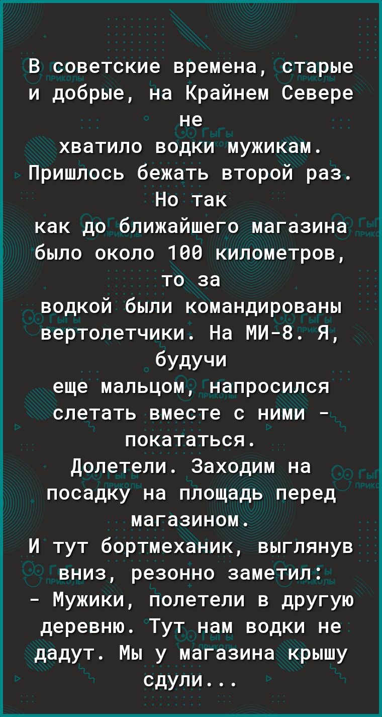 В советские времена старые и добрые на Крайнем Севере не хватило водки мужикам Пришлось бежать второй раз Но так как до ближайшего магазина было около 160 километров то за водкой были командированы вертолетчики На МИ 8 Я будучи еще мальцом напросился слетать вместе с ними покататься долетели Заходим на посадку на площадь перед магазином И тут бортмеханик выглянув вниз резонно заметил Мужики полете