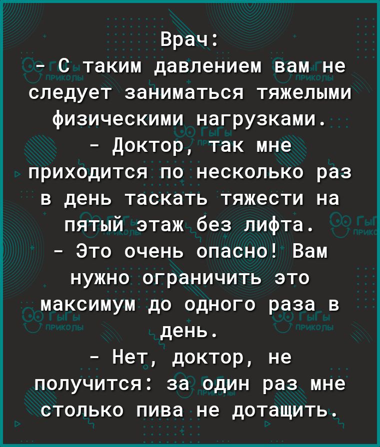 Врач С таким давлением вам не следует заниматься тяжелыми физическими нагрузками доктор так мне приходится по несколько раз в день таскать тяжести на пятый этаж без лифта Это очень опасно Вам нужно ограничить это максимум до одного раза в день Нет доктор не получится за один раз мне столько пива не дотащить