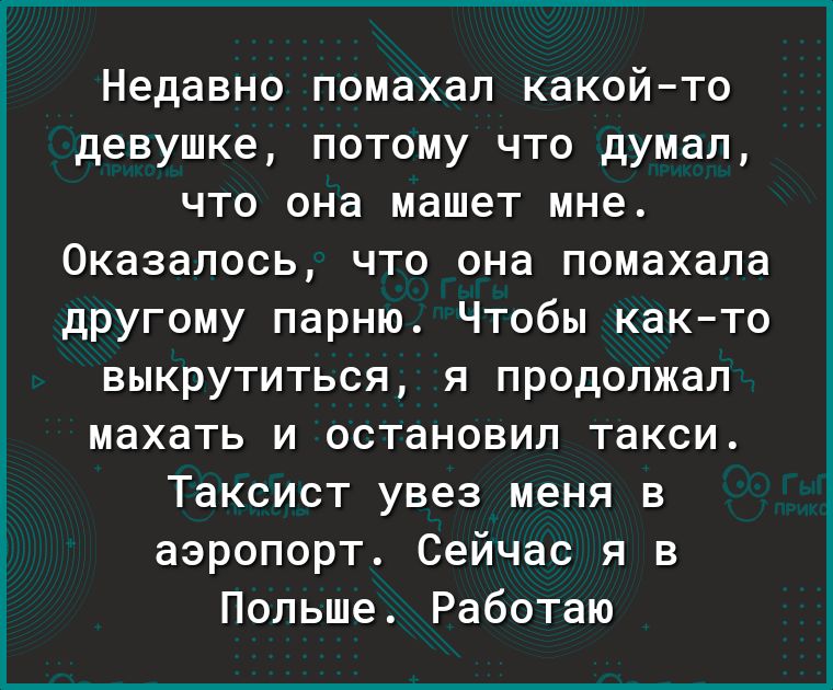Недавно помахал какойто девушке потому что думал что она машет мне Оказалось что она помахала другому парню Чтобы както выкрутиться я продолжал махать и остановил такси Таксист увез меня в аэропорт Сейчас я в Польше Работаю