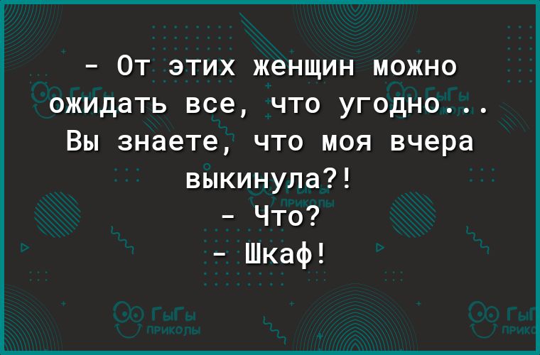 _ ОТ ЭТИХ женщин МОЖНО Ожидать все ЧТП УГОДНО Вы знаете ЧТО МОЯ вчера выкинула Что Шкаф