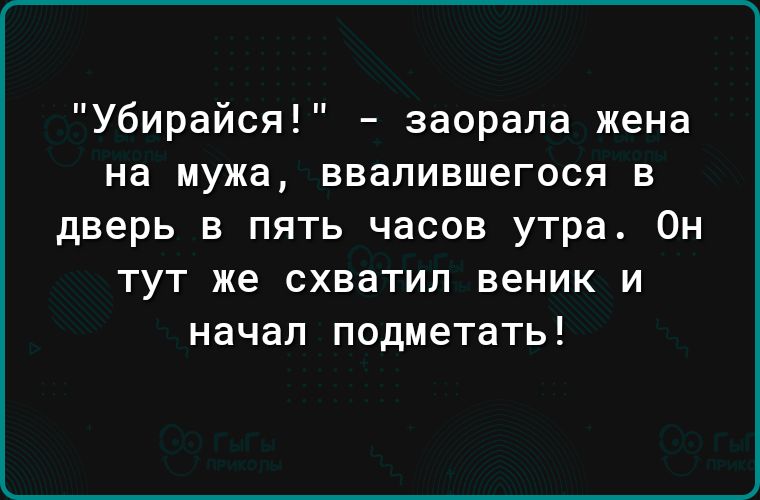 Убирайся заорапа жена на мужа ввалившегося в дверь в пять часов утра Он ТУТ же схватил веник И начал подметать