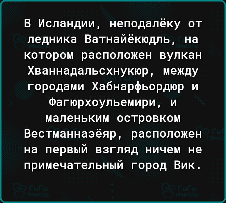 В Исландии неподалёку от ледника Ватнайёкюдль на котором расположен вулкан Хваннадальсхнукюр между городами Хабнарфьордюр и Фагюрхоульемири и маленьким островком Вестманнаэёяр расположен на первый взгляд ничем не примечательный город Вик