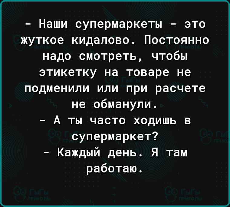 Наши супермаркеты это жуткое кидалово Постоянно надо смотреть чтобы этикетку на товаре не подменили или при расчете не обманули А ты часто ходишь в супермаркет Каждый день Я там работаю