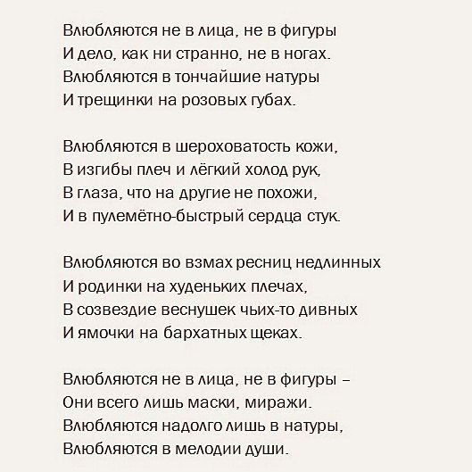 Влюбдяются не в лица не в Фигуры И деАо как ни странно не в ногах Втобдяются в тончайшие натуры И трещинки на розовых губах Влюбляются в шероховатость кожи В изгибы плеч и легкий холод рук В глаза что на другие не похожи И в пулеметнобыстрый сердЦа стук Влюбдяются во взмах ресниц недлинных И родинки на худенымх плечах В созвездие веснушек чьихгто дивных И ямочки на бархатных щеках Влюбдяются не в 