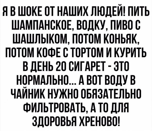 Я В ШОКЕ ОТ НАШИХ ЛЮДЕИ ПИТЬ ШАМПАНСКОЕ ВОЛКУ ПИВО О ШАШЛЫКОМ ПОТОМ КОНЬЯК ПОТОМ КОФЕ О ТОРТОМ И КУРИТЬ В ДЕНЬ 20 ОИГАРЕТ ЭТО НОРМАЛЬНО А ВОТ ВОДУ В ЧАИНИК НУЖНО ОБЯЗАТЕЛЬНО ФИЛЬТРОВАТЬ А ТО ДЛЯ ЗДОРОВЬЯ ХРЕНОВО