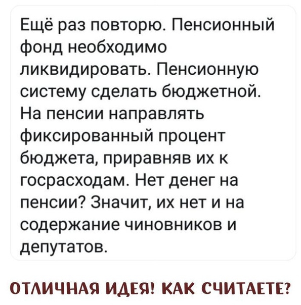 Ещё раз повторю Пенсионный фонд необходимо ликвидировать Пенсионную систему сделать бюджетной На пенсии направлять фиксированный процент бюджета приравняв их к госрасходам Нет денег на пенсии Значит их нет и на содержание чиновников и депутатов ОТАИЧНАЯ ИДЕЯ КАК СЧИТАЕТЕ