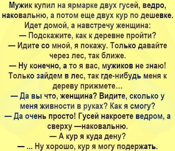 Мужик купил на ярмарке двух гусей ведро наковапьню а потом еще двух кур по дешевке Идет домой а навстречу женщина Подскажите как к деревне пройти Идите со мной я покажу Только давайте через лес так ближе Ну конечно а то я вас мужиков не знаю Только зайдем в лес так где нибудь меня к дереву прижмете Да вы что женщина Видите сколько у меня живности в руках Как я смогу Да очень просто Гусей накроете 