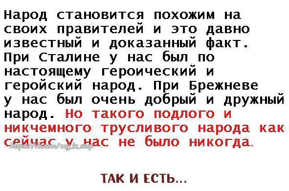 Народ становится похожим на своих правителей и это давно известный и доказанный факт При Сталине у нас был по настоящему героический и геройский народ При Брежневе у нас был очень добрый И дРУжный народ Но такого подлого и никчемного трусливого народа как сейчас у нас не было никогда ТАК И ЕСТЬ