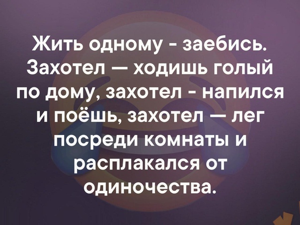 Жить одному заебись Захотел ходишь голый по дому захотел напился и поёшь захотел лег посреди комнаты и расплакался от одиночества