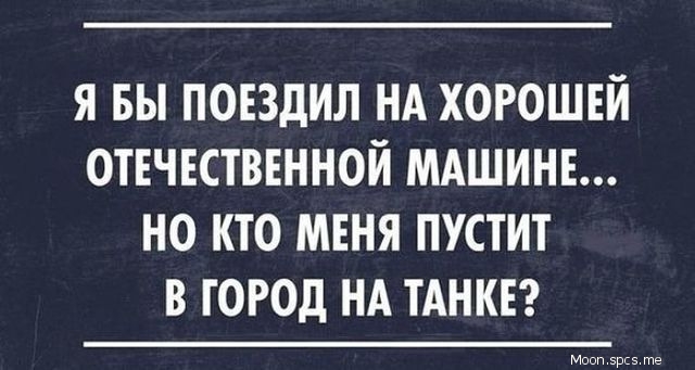 Я БЫ ПОЕЗДИЛ НА ХОРОШЕЙ ОТЕЧЕСТВЕННОЙ МАШИНЕ НО КТО МЕНЯ ПУСТИТ В ГОРОД НА ТАНКЕ
