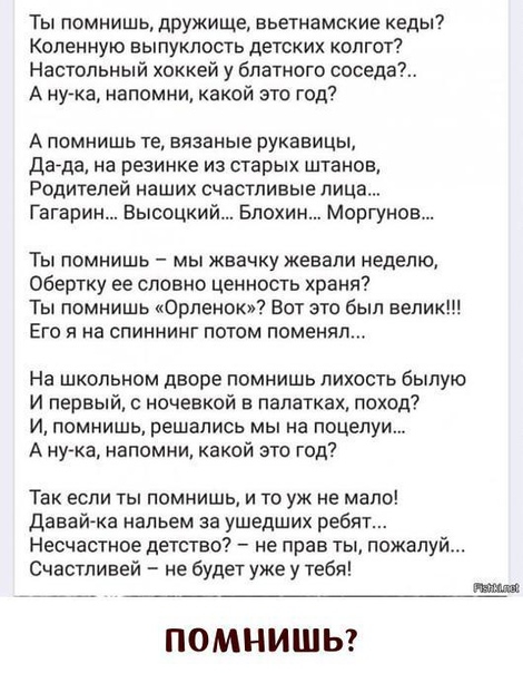 Ты помнишь дружище вьетнамские кеды Коленную выпуклость детских колгот Настольный хоккей у блатного соседа А нужа напомни какой это год А помнишь те вязаные рукавицы дада на резинке из старых штанов Родителей наших счастливые лица Гагарин Высоцкий Блохин Моргунов Ты помнишь мы жвачку жевали неделю Обертку ее словно ценность храня Ты помнишь Орленок Вот это был велик Его я на спиннинг потом поменял