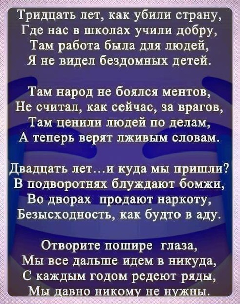 Тридцать лет как убили страну Где нас в школах учили добру Там работа была для людей Я не видел бездомных детей Там народ не боялся ментов Не считал как сейчас за врагов Там ценили людей по делам А теперь верят лживым словам Двадцать лети куда мы пришли В подворотнях блуждают бомжи Во дворах продают наркоту Безысходность как будто в аду Отворите пошире глаза МЫ все ДЕЛЬШБ идем В никуда С каждым го