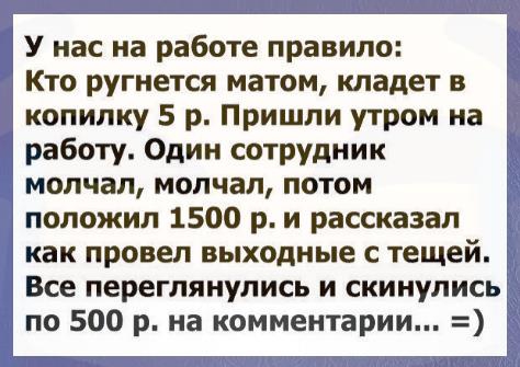 У нас на работе правило Кто ругнется матом кладет в копилку 5 р Пришли утром на і работу Один сотрудник 1 молчал молчал потом положил 1500 р и рассказал как провел выходные с тещей Все переглянулись и скинулись по 500 р на комментарии