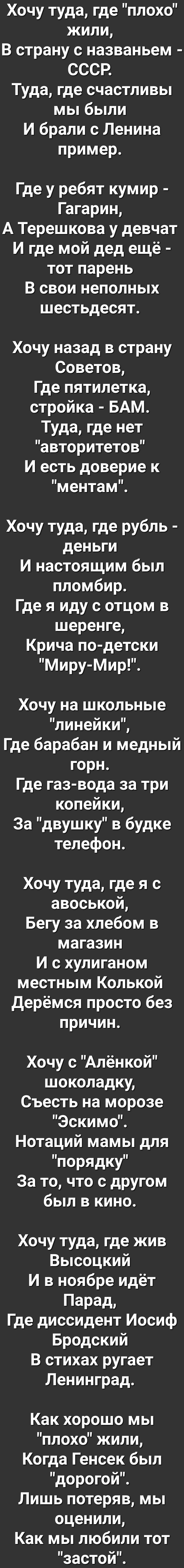 Хочу туда где плохо жили В страну с названьем СССР Туда где счастливы мы были И брали с Ленина пример Где у ребят кумир Гагарин А Терешкова у девчат И где мой дед ещё тот парень В свои неполных шестьдесят Хочу назад в страну Советов Где пятилетка стройка БАМ Туда где нет авторитетов И есть доверие к ментам Хочу туда где рубль деньги И настоящим был пломбир Где я иду с отцом в шеренге Крича по детс