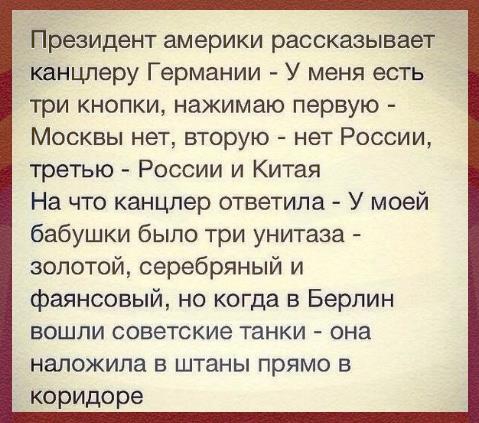 Президент америки рассказывает канцлеру Германии У меня есть три кнопки нажимаю первую Москвы нет вторую нет России третью России и Китая На что канцлер ответила У моей бабушки было три унитаза золотой серебряный и фаянсовый но когда в Берлин вошли советские танки она наложила в штаны прямо в коридоре