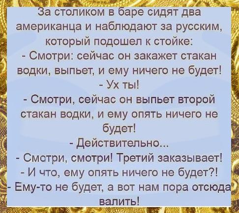 а столиком в аре сидят два американца и наблюдают за русским который подошел к стойке Смотри сейчас он закажет стакан водки выпьет и ему ничего не будет Ух ты Смотри сейчас он выпьет второй стакан водки и ему опять ничего не будет Действительно Смотри смотри Третий заказывает И что ему опять ничего не будет Ему то не будет а вот нам пора отсюд валить