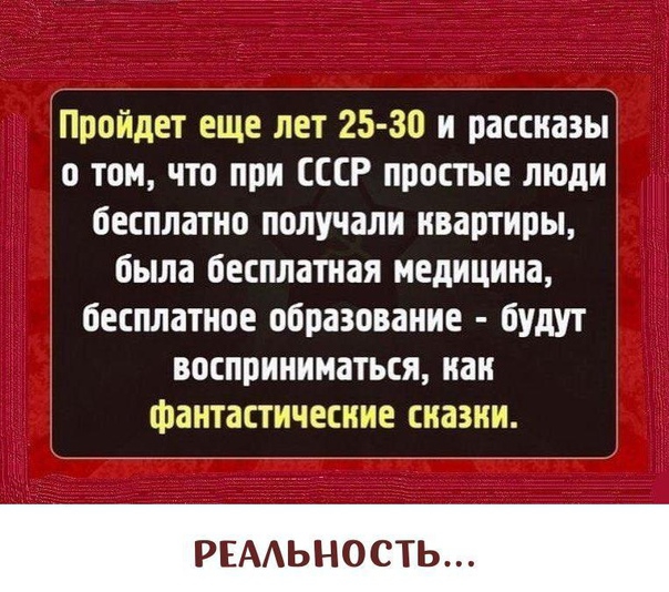 Пройдет еще лет 25 30 и рассказы о том что при СССР простые люди бесплатно получали нвартиры была бесплатная медицина бесплатное образование будут восприниматься как фантастические сказки РЕАЬНОСТЬ