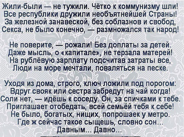 Жилипбыпи не тужили Чётко к коммунизму шли Все республики дружили необъятнейшей Страны За железной занавеской без соблазнов и свобод Секса не было конечно размножапся так народ Не поверите рожали Без доплаты за детей даже мысль о капитале не терзапа матерей На рублёвую зарплату подсчитав затраты все Люди на море мечтали поваляться на песке Уходя из дома строго ключ ложили под порогом ВдРУг свояк и