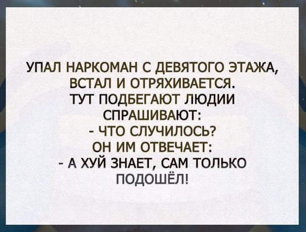 УПАЛ НАРКОМАН С ДЕВЯТОГО ЭТАЖА ВСТАЛ И ОТРЯХИВАЕТСЯ ТУТ ПОДБЕГАЮТ ЛЮДИИ СПРАШИВАЮТ ЧТО СЛУЧИЛОСЬ ОН ИМ ОТВЕЧАЕГ А ХУЙ ЗНАЕТ САМ ТОЛЬКО ПОДОШЁП
