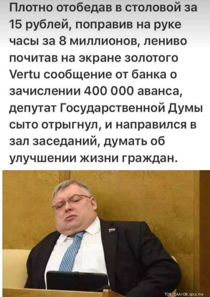 Плотно отобедав в столовой за 15 рублей поправив на руке часы за 8 миллионов лениво почитав на экране золотого егш сообщение от банка о зачислении 400 000 аванса депутат Государственной Думы сыто отрыгнул и направился в зал заседаний думать об улучшении жизни граждан 11 __ _