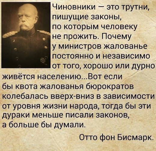 Чиновники это трутни пишущие законы по которым человеку не прожить Почему у министров жалованье постоянно и независимо от того хорошо или дурно живётся населениюВот если бы квота жалованья бюрократов колебалась вверх вниз в зависимости от уровня жизни народа тогда бы эти дураки меньше писали законов а больше бы думали Отто фон Бисмарк