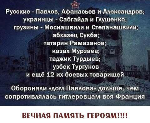 ьц Русские Павлов Афанасьев и Мександров украинцы Сабгайда и Гдущемко грузины Мосиашвиди и Степанашвиди абхазец Сукба татарин РЗМЗЗВНОБ казах Мурзаев таджик Турдыев узбек Тургунов и ещё 12 их боевых товарищей обороняли дом Павлова дольше чем сапротивдяАась гитлеровцам вся Франция ВЕЧНАЯ МЯТЬ ГЕРОЯ