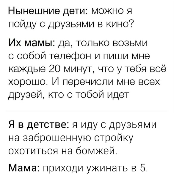 Нынешние дети можно я пойду с друзьями в кино Их мамы да только возьми с собой телефон и пиши мне каждые 20 минут что у тебя всё хорошо И перечиспи мне всех друзей кто с тобой идет Я в детстве я иду с друзьями на заброшенную стройку охотиться на бомжей Мама приходи ужинать в 5