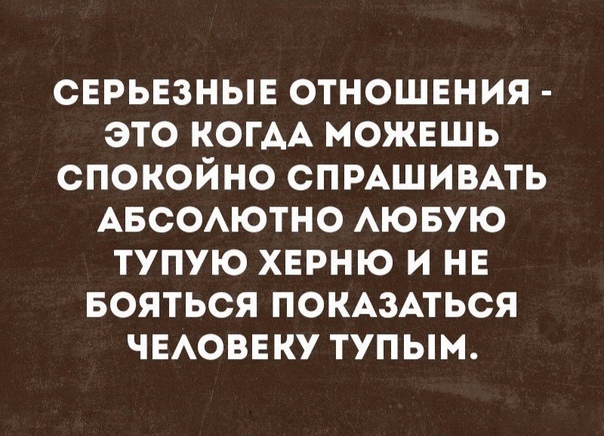 СЕРЬЕЗНЫЕ ОТНОШЕНИЯ ЭТО КОГАА МОЖЕШЬ СПОКОЙНО СПРАШИВАТЬ АБСОАЮТНО АЮБУЮ ТУПУЮ ХЕРНЮ И НЕ БОЯТЬСЯ ПОКАЗАТЬСЯ ЧЕАОВЕКУ ТУПЫМ