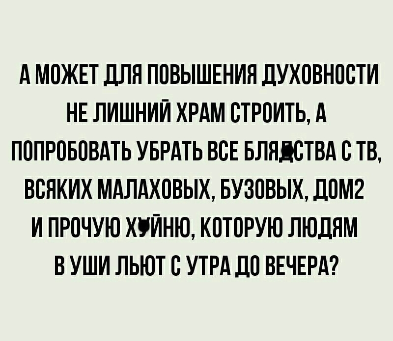 А МОЖЕТ ДЛЯ ПОВЫШЕНИЯ ДУХОВНООТИ НЕ ЛИШНИЙ ХРАМ ОТРОИТЬ А ПОПРОБОВАТЬ УБРАТЬ ВОЕ БЛЯДОТВА О ТВ ВОЯКИХ МАЛАХОВЫХ БУЗОВЫХ ДОМ2 И ПРОЧУЮ ХУЙНЮ КОТОРУЮ ЛЮДЯМ В УШИ ЛЬЮТ О УТРА ДО ВЕЧЕРА