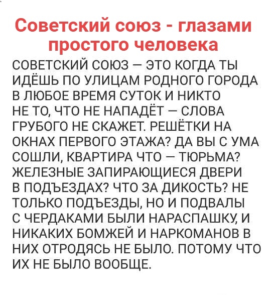 СОВЕТСКИЙ СОЮЗ глазами ПРОСТОГО человека СОВЕТСКИЙ союз _ это КОГДА ты идёшь по УЛИЦАМ родного ГОРОДА в ЛЮБОЕ ВРЕМЯ суток и никто НЕ то что НЕ НАПАДЁТ СЛОВА грувого НЕ СКАЖЕТ РЕШЁГКИ НА окНАх ПЕРВОГО ЭТАЖА дА вы с УМА сошли КВАРТИРА что ТЮРЬМА ЖЕЛЕЗНЫЕ ЗАПИРАЮЩИЕСЯ дВЕРИ в ПОДЪЕЗДАХ что ЗА дикосты НЕ только ПОДЪЕЗДЫ но и ПОДВАЛЫ с ЧЕРДАКАМИ выпи НАРАСПАШКУ и никАких БОМЖЕЙ и НАРКОМАНОВ в них отрод