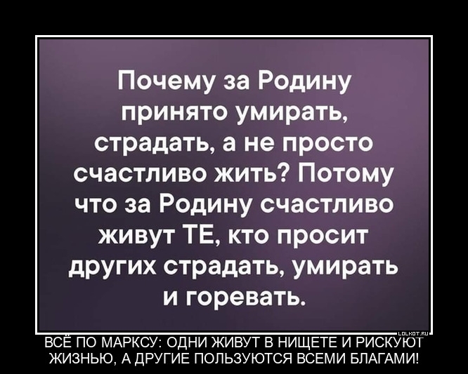 Почему за Родину принято умирать страдать а не просто счастливо жить Потому что за Родину счастливо живут ТЕ кто просит других страдать умирать и горевать ВСЕ ПО МАРКСУ ОДНИ ЖИВУТ В НИЩЕТЕ И РИСКУЮТ ЖИЗНЬЮ А ДРУГИЕ ПОПЬЗУЮТСЯ ВСЕМИ БЛАГАМИ