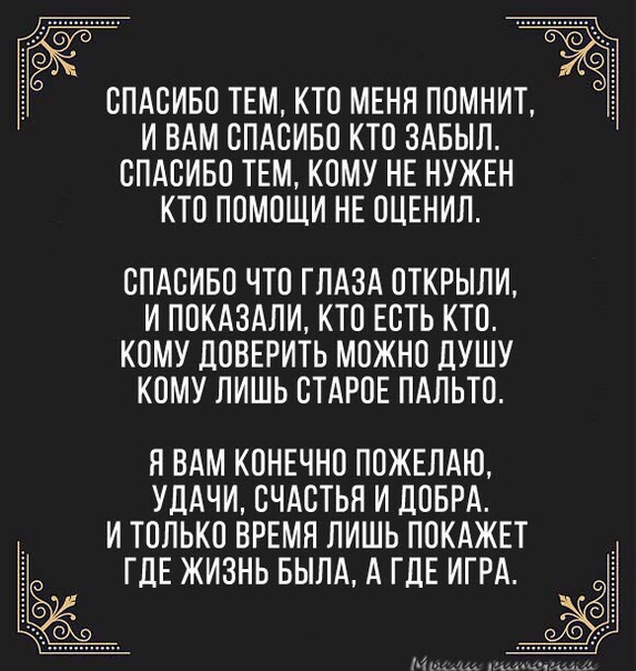 СПАСИБО ТЕМ КТО МЕНЯ ПОМНИТ И ВАМ СПАСИБО КТО ЗАБЫЛ СПАСИБО ТЕМ КОМУ НЕ НУЖЕН КТО ПОМОЩИ НЕ ОЦЕНИЛ СПАСИБО ЧТО ГЛАЗА ОТКРЫЛИ И ПОКАЗАЛИ КТО ЕСТЬ КТО КОМУ ДОВЕРИТЬ МОЖНО ДУШУ КОМУ ЛИШЬ СТАРОЕ ПАЛЬТО Я ВАМ КОНЕЧНО ПОЖЕПАЮ УДАЧИ СЧАСТЬЯ И дОБРА И ТОЛЬКО ВРЕМЯ ПИШЬ ПОКАЖЕТ ГДЕ ЖИЗНЬ БЫЛА А ГДЕ ИГРА