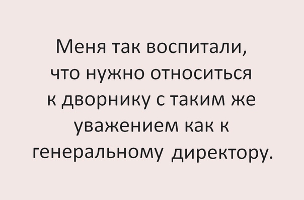 Меня так воспитали что нужно относиться к дворнику с таким же уважением как к генеральному директору