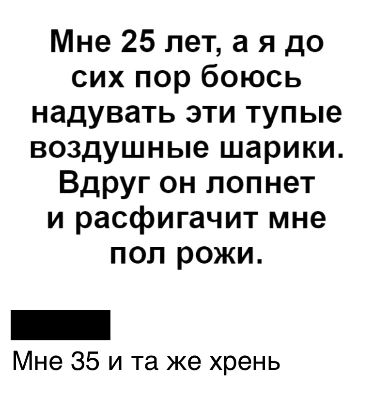 Мне 25 лет а я до сих пор боюсь надувать эти тупые воздушные шарики Вдруг он лопнет и расфигачит мне поп рожи Мне 35 и та же хрень