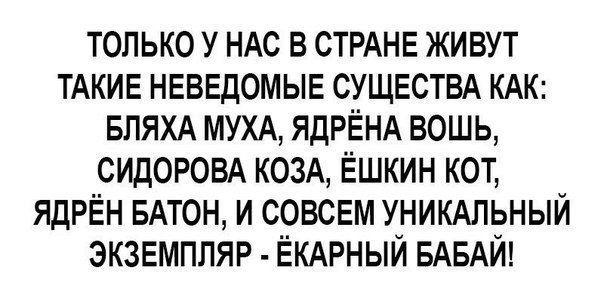 только у НАС в СТРАНЕ живут ТАКИЕ неведомые СУЩЕСТВА КАК впяхд муж ЯдРЁНА вошь сидоровд козА Ёшкин кот ЯДРЁН БАТОН и совсем УНИКАЛЬНЫЙ экземпляр ЁКАРНЫЙ БАБАЙ