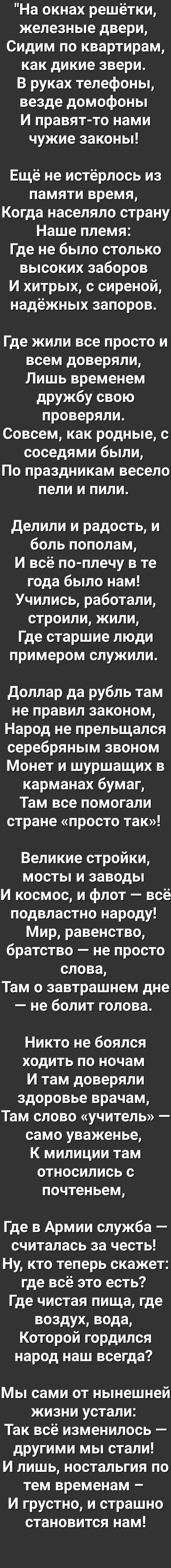 На окнах решётки железные двери Сидим по квартирам как дикие звери В руках телефоны везде домофоны И правят то нами чужие законы Ещё не истёрлось из памяти время Когда населяло страну Наше племя Где не было столько высоких заборов И хитрых с сиреной надёжных запоров Где жили все просто и всем доверяли Лишь временем дружбу свою проверяли Совсем как родные с соседями были По праздникам весело пели и