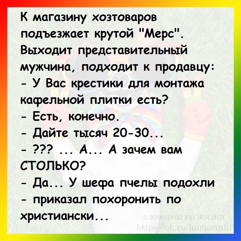 К магазину хозтоваров подъезжает крутой Мерс Выходит представительный мужчина подходит к продавцу У Вас крестики для монтажа кафельной плитки есть Есть конечно Дайте тысяч 20 30 А А зачем вам СТОЛЬКО Да У шефа пчелы подохли приказал похоронить по христиански
