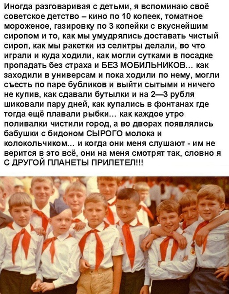 Иногда разговаривая с детьми я вспоминаю своё советское детство кино по 10 копеек томатное мороженое гааировку по 3 копейки с вкуснейшим сиропом и то как мы умудрялись доставать чистый сироп как мы ракетки из селитры делали во что играли и куда ходили как могли сутками в посадке пропадать без страха и БЕЗ МОБИЛЬНИКОВ как заходили вуниверсам и пока ходили по нему могли съесть по паре бубликов и вый