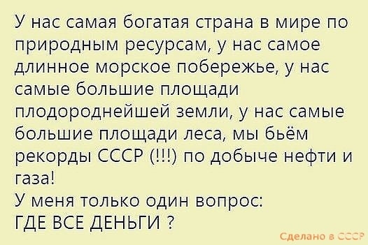 У нас самая богатая страна в мире по природным ресурсам у нас самое длинное морское побережье у нас самые большие площади плодороднейшей земли у нас самые большие площади леса мы бьем рекорды СССР по добыче нефти и газа У меня только один вопрос ГДЕ ВСЕ ДЕНЬГИ слыш _ _ _