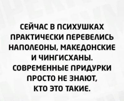 СЕЙЧАС В ПСИХУШКАХ ПРАКТИЧЕСКИ ПЕРЕВЕАИСЬ НАПОЛЕОНЫ МАКЕДОНСКИЕ И ЧИНГИСХАНЫ СОВРЕМЕННЫЕ ПРИДУРКИ ПРОСТО НЕ ЗНАЮТ КТО ЭТО ТАКИЕ