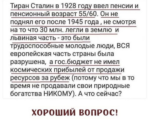 Тиран Сталин в 1928 году ввел пенсии и пенсионный возраст 5560 Он не поднял его после 1945 года не смотря на то что 30 млн легли в землю и львиная часть это были трудоспособные молодые люди ВСЯ европейская часть страны была разрушена а госбюджет не имел космических прибылей от продажи ресурсов за рубеж потому что мы в то время не продавали свои природные богатства НИКОМУ А что сейчас ХОРОШИЙ ВОПРО
